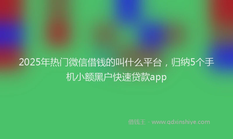 2025年热门微信借钱的叫什么平台，归纳5个手机小额黑户快速贷款app