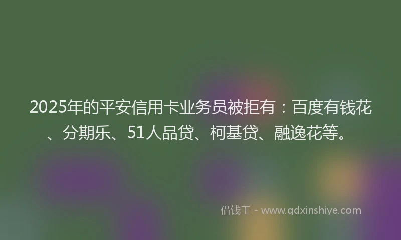 2025年的平安信用卡业务员被拒有：百度有钱花、分期乐、51人品贷、柯基贷、融逸花等。