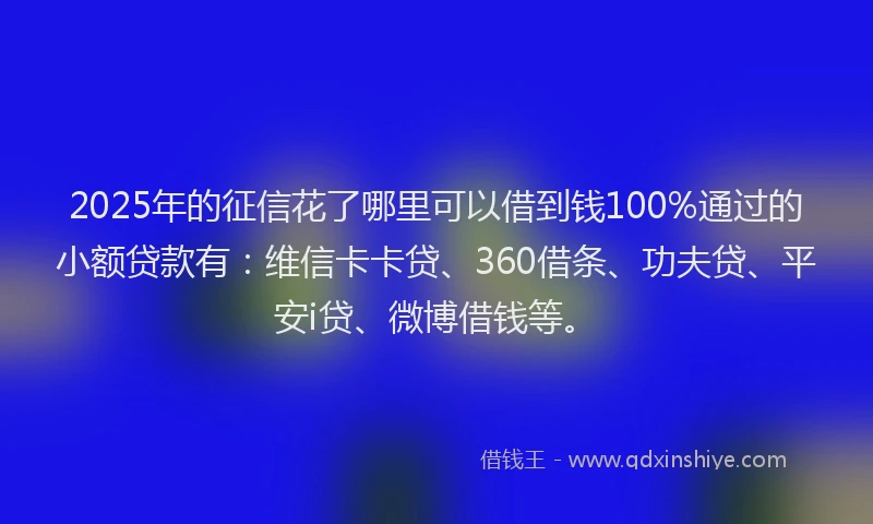 2025年的征信花了哪里可以借到钱100%通过的小额贷款有：维信卡卡贷、360借条、功夫贷、平安i贷、微博借钱等。