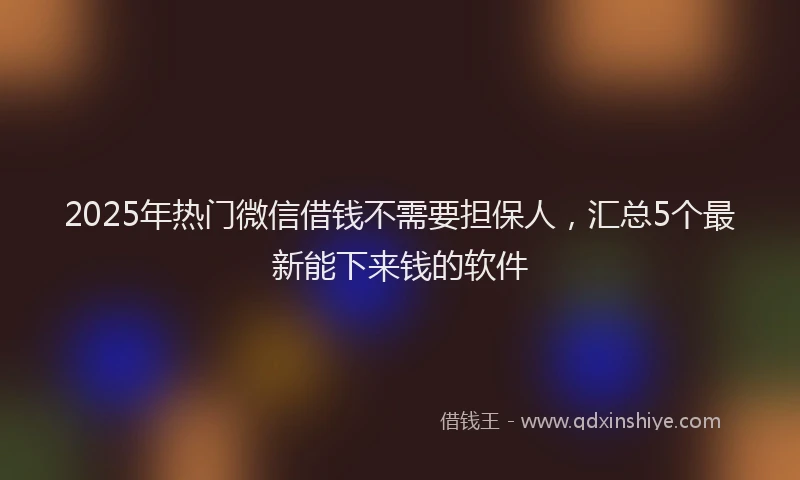 2025年热门微信借钱不需要担保人，汇总5个最新能下来钱的软件