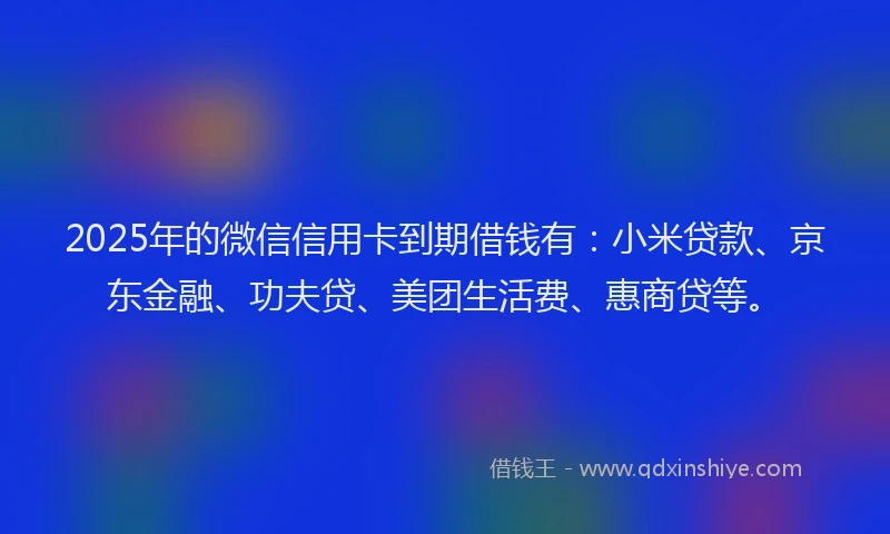 2025年的微信信用卡到期借钱有：小米贷款、京东金融、功夫贷、美团生活费、惠商贷等。