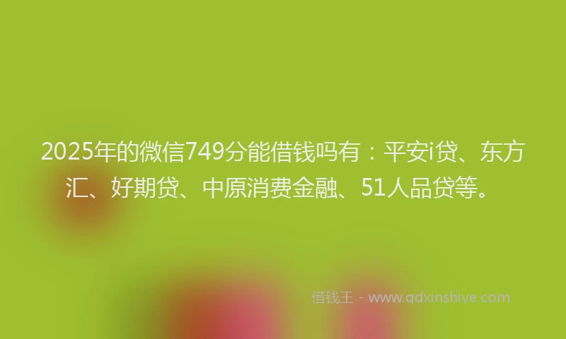 2025年的微信749分能借钱吗有：平安i贷、东方汇、好期贷、中原消费金融、51人品贷等。