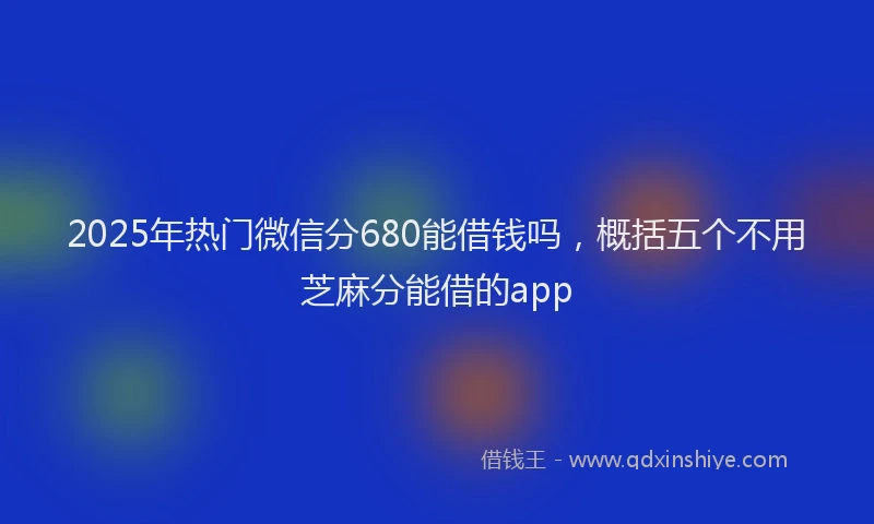 2025年热门微信分680能借钱吗，概括五个不用芝麻分能借的app