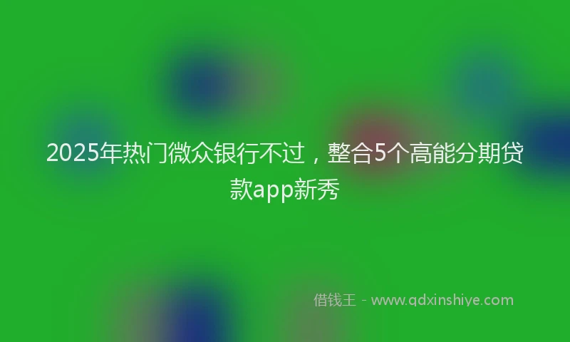 2025年热门微众银行不过，整合5个高能分期贷款app新秀