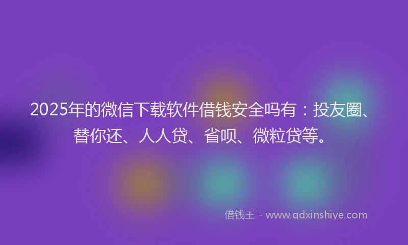2025年的微信下载软件借钱安全吗有：投友圈、替你还、人人贷、省呗、微粒贷等。
