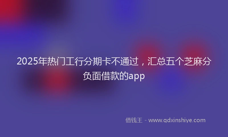 2025年热门工行分期卡不通过，汇总五个芝麻分负面借款的app