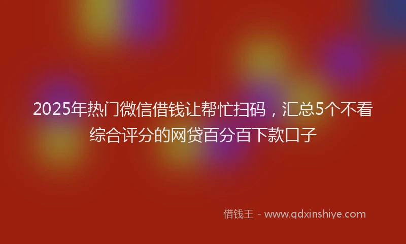 2025年热门微信借钱让帮忙扫码，汇总5个不看综合评分的网贷百分百下款口子