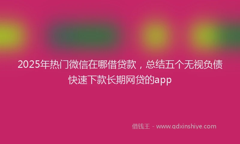 2025年热门微信在哪借贷款，总结五个无视负债快速下款长期网贷的app