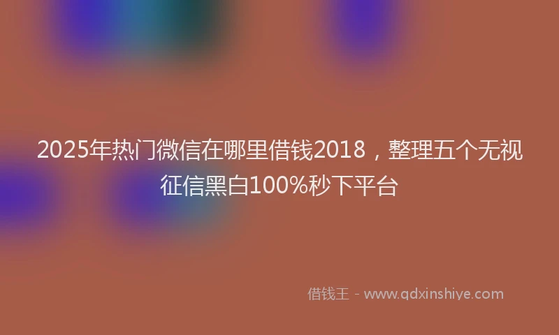 2025年热门微信在哪里借钱2018，整理五个无视征信黑白100%秒下平台