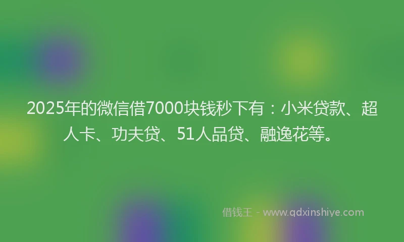 2025年的微信借7000块钱秒下有：小米贷款、超人卡、功夫贷、51人品贷、融逸花等。
