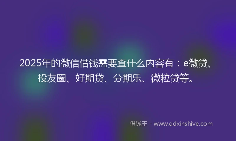 2025年的微信借钱需要查什么内容有：e微贷、投友圈、好期贷、分期乐、微粒贷等。