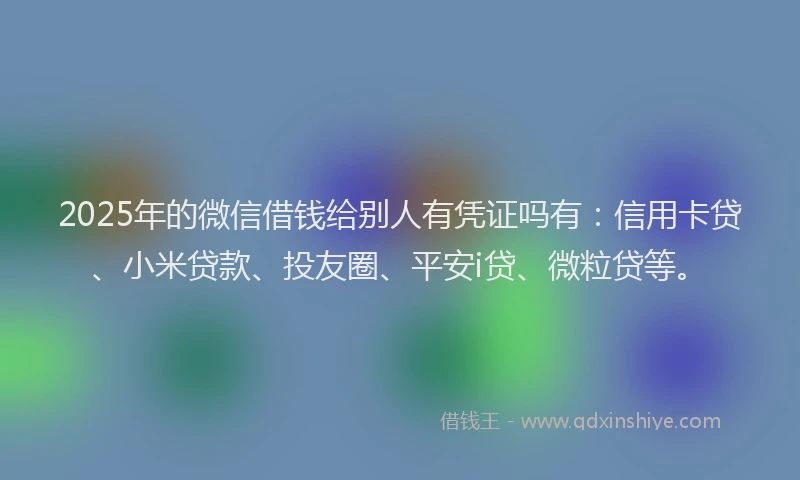 2025年的微信借钱给别人有凭证吗有：信用卡贷、小米贷款、投友圈、平安i贷、微粒贷等。