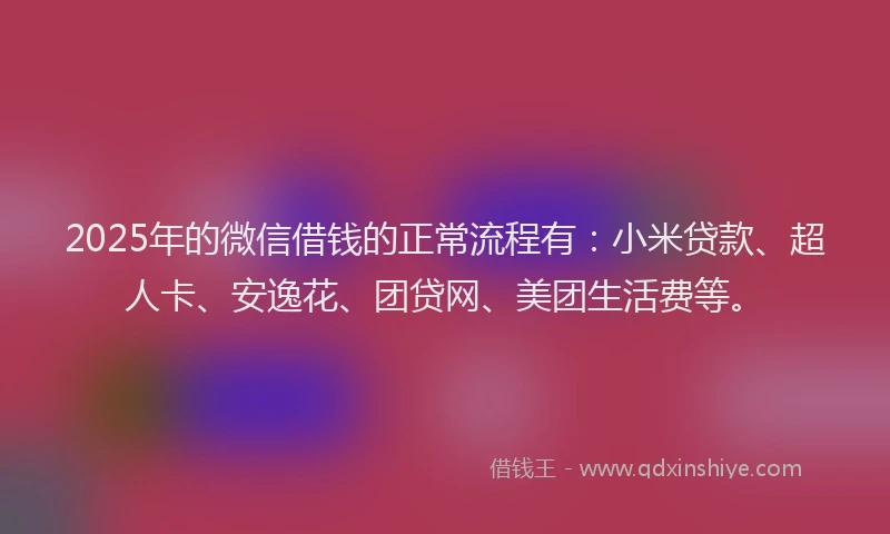 2025年的微信借钱的正常流程有：小米贷款、超人卡、安逸花、团贷网、美团生活费等。