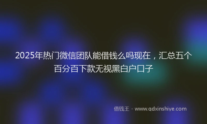 2025年热门微信团队能借钱么吗现在，汇总五个百分百下款无视黑白户口子