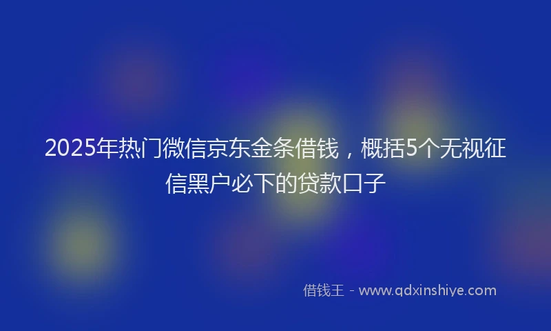 2025年热门微信京东金条借钱，概括5个无视征信黑户必下的贷款口子