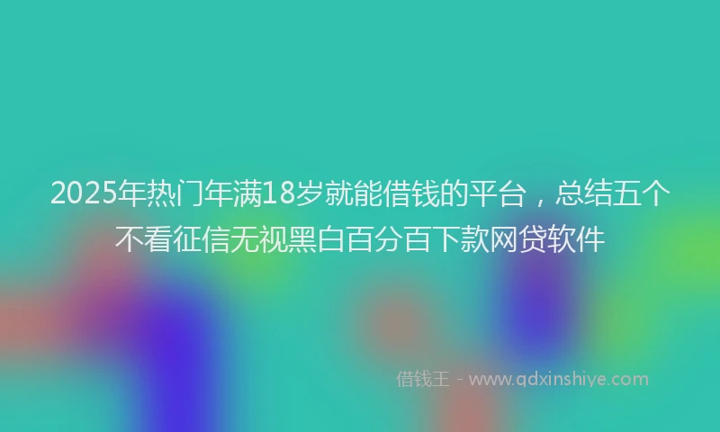 2025年热门年满18岁就能借钱的平台，总结五个不看征信无视黑白百分百下款网贷软件