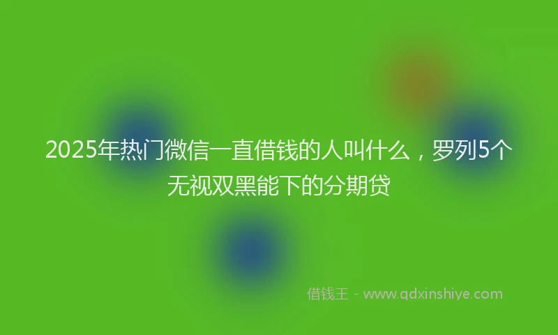 2025年热门微信一直借钱的人叫什么，罗列5个无视双黑能下的分期贷
