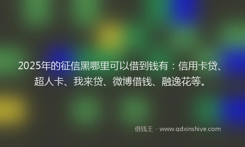 2025年的征信黑哪里可以借到钱有：信用卡贷、超人卡、我来贷、微博借钱、融逸花等。