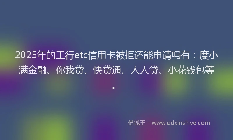 2025年的工行etc信用卡被拒还能申请吗有：度小满金融、你我贷、快贷通、人人贷、小花钱包等。