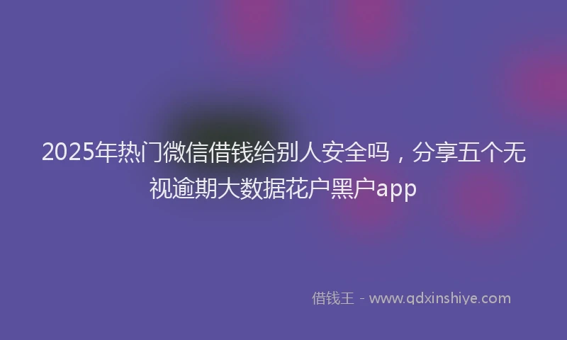 2025年热门微信借钱给别人安全吗，分享五个无视逾期大数据花户黑户app
