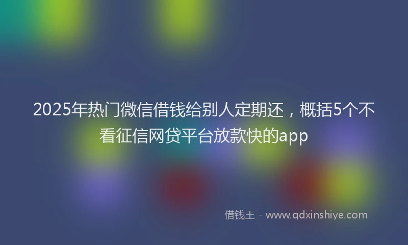 2025年热门微信借钱给别人定期还，概括5个不看征信网贷平台放款快的app