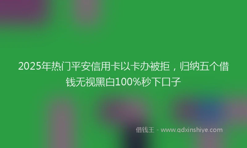 2025年热门平安信用卡以卡办被拒，归纳五个借钱无视黑白100%秒下口子