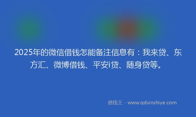 2025年的微信借钱怎能备注信息有：我来贷、东方汇、微博借钱、平安i贷、随身贷等。
