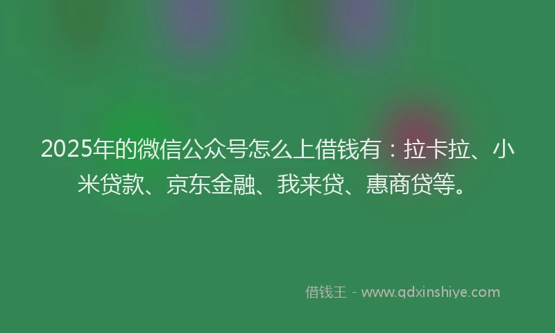 2025年的微信公众号怎么上借钱有：拉卡拉、小米贷款、京东金融、我来贷、惠商贷等。