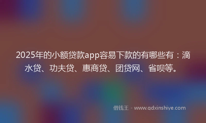 2025年的小额贷款app容易下款的有哪些有：滴水贷、功夫贷、惠商贷、团贷网、省呗等。