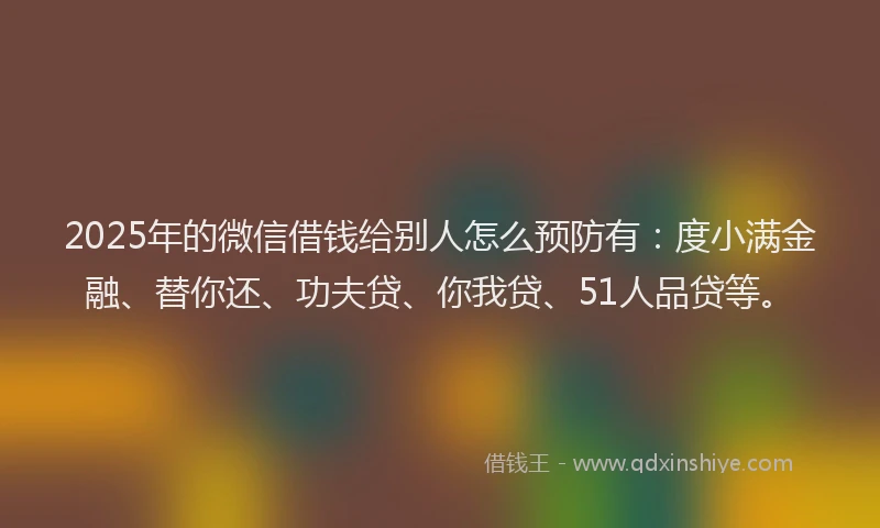2025年的微信借钱给别人怎么预防有：度小满金融、替你还、功夫贷、你我贷、51人品贷等。