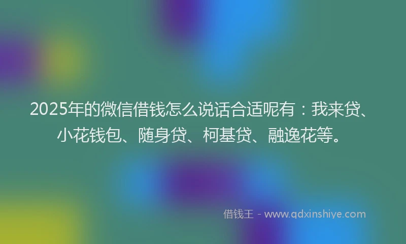 2025年的微信借钱怎么说话合适呢有：我来贷、小花钱包、随身贷、柯基贷、融逸花等。