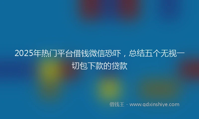 2025年热门平台借钱微信恐吓，总结五个无视一切包下款的贷款