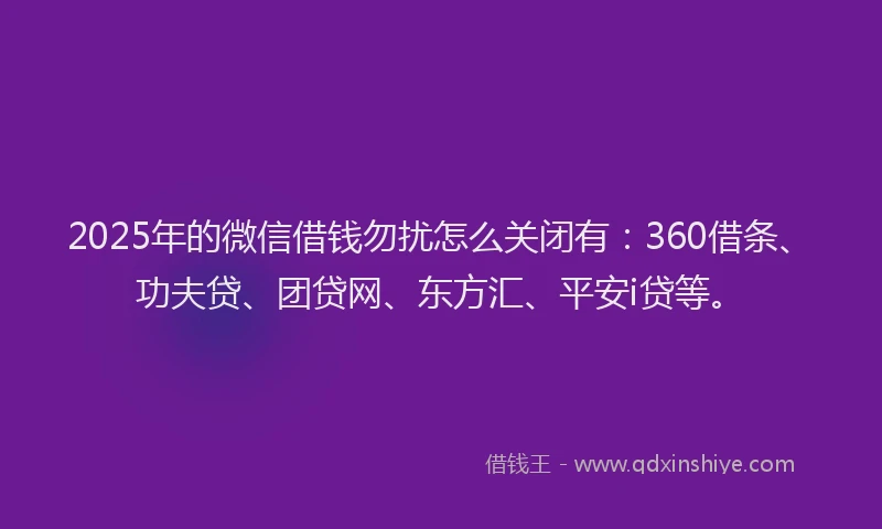 2025年的微信借钱勿扰怎么关闭有：360借条、功夫贷、团贷网、东方汇、平安i贷等。