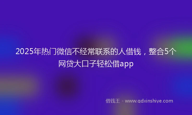 2025年热门微信不经常联系的人借钱，整合5个网贷大口子轻松借app