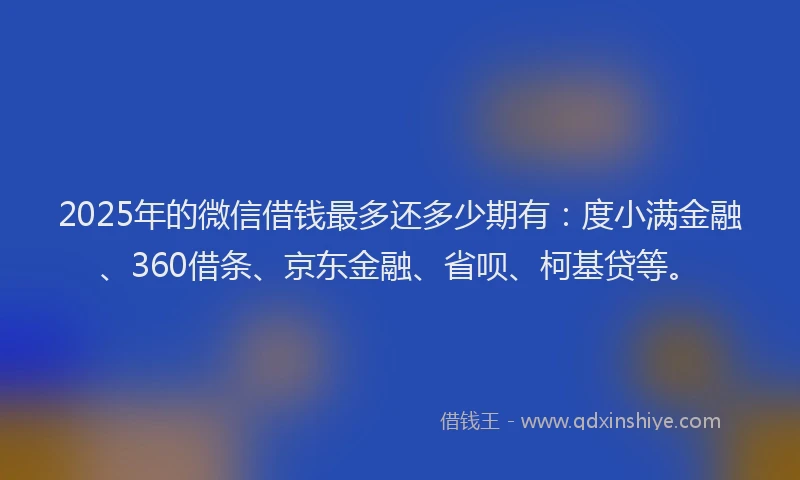 2025年的微信借钱最多还多少期有：度小满金融、360借条、京东金融、省呗、柯基贷等。