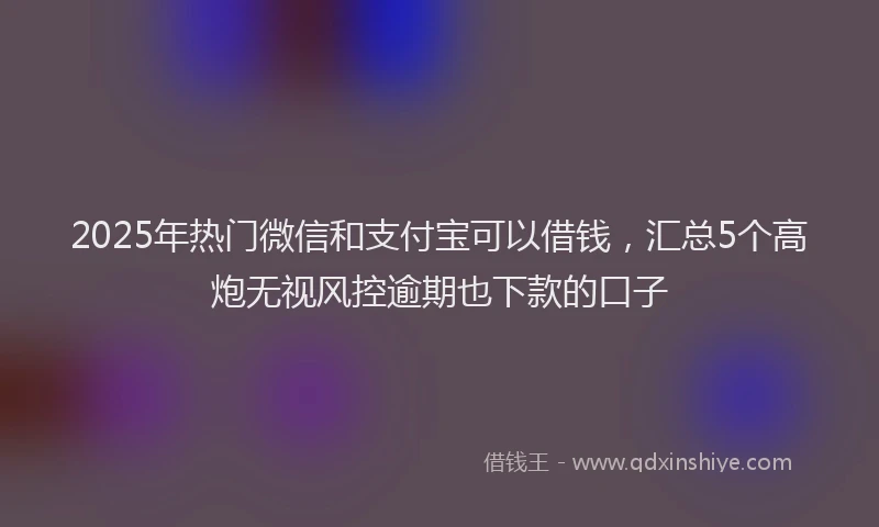 2025年热门微信和支付宝可以借钱，汇总5个高炮无视风控逾期也下款的口子