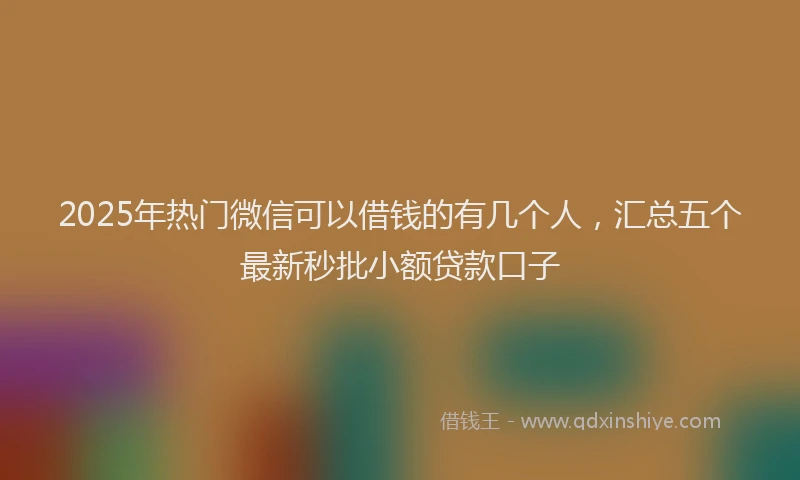 2025年热门微信可以借钱的有几个人，汇总五个最新秒批小额贷款口子