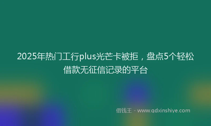 2025年热门工行plus光芒卡被拒，盘点5个轻松借款无征信记录的平台