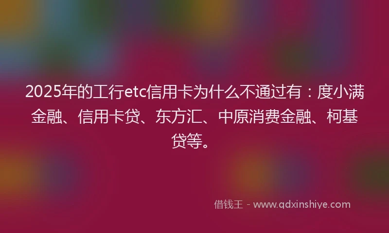 2025年的工行etc信用卡为什么不通过有：度小满金融、信用卡贷、东方汇、中原消费金融、柯基贷等。