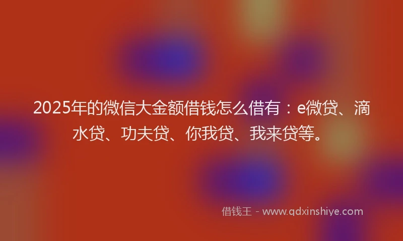 2025年的微信大金额借钱怎么借有：e微贷、滴水贷、功夫贷、你我贷、我来贷等。