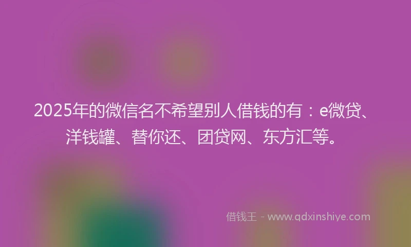 2025年的微信名不希望别人借钱的有：e微贷、洋钱罐、替你还、团贷网、东方汇等。
