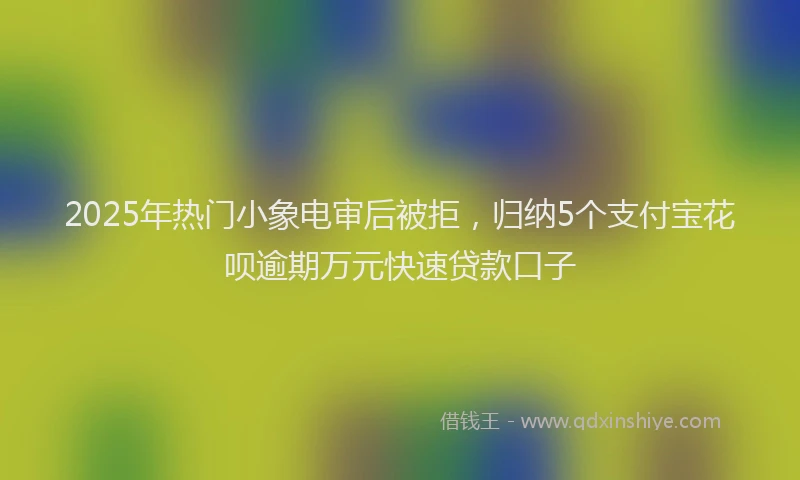 2025年热门小象电审后被拒，归纳5个支付宝花呗逾期万元快速贷款口子