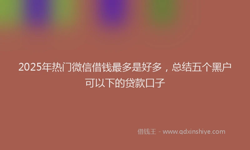 2025年热门微信借钱最多是好多，总结五个黑户可以下的贷款口子