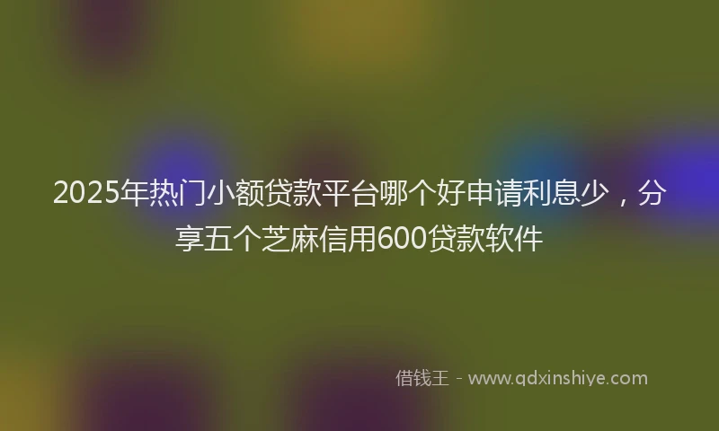 2025年热门小额贷款平台哪个好申请利息少，分享五个芝麻信用600贷款软件