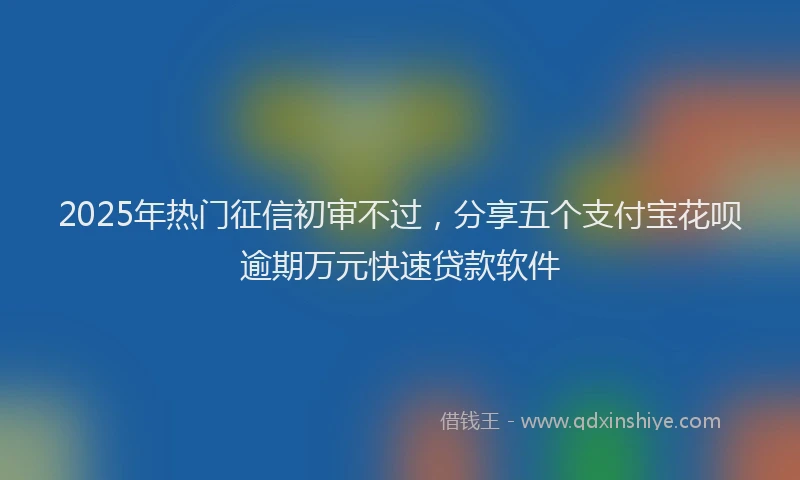 2025年热门征信初审不过，分享五个支付宝花呗逾期万元快速贷款软件