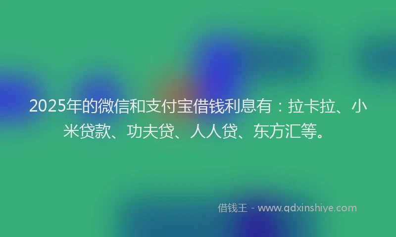 2025年的微信和支付宝借钱利息有：拉卡拉、小米贷款、功夫贷、人人贷、东方汇等。