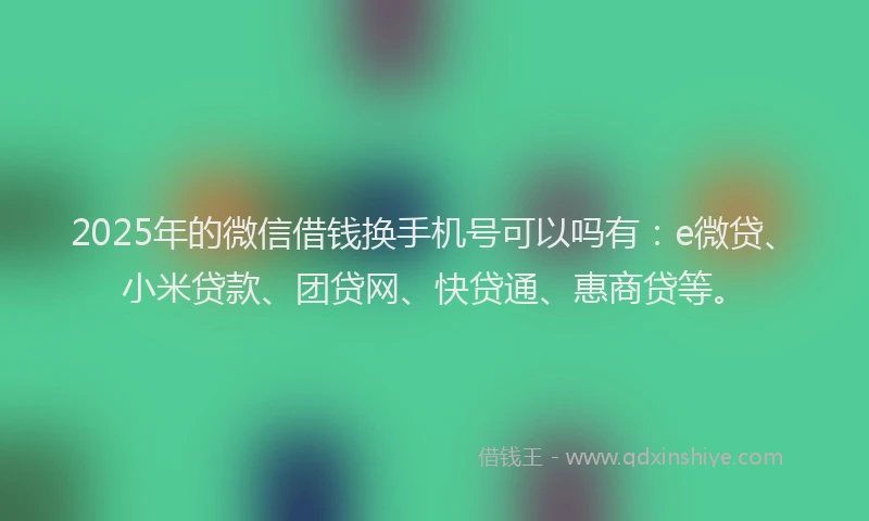 2025年的微信借钱换手机号可以吗有：e微贷、小米贷款、团贷网、快贷通、惠商贷等。