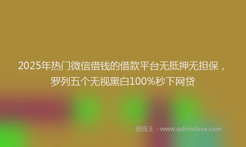 2025年热门微信借钱的借款平台无抵押无担保，罗列五个无视黑白100%秒下网贷