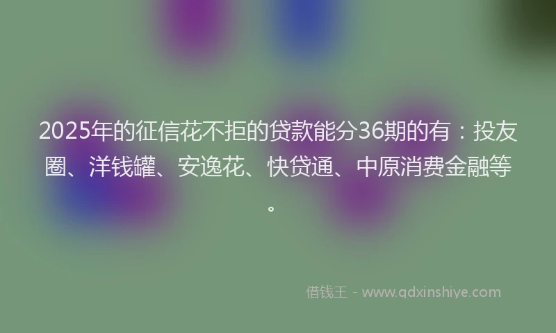 2025年的征信花不拒的贷款能分36期的有：投友圈、洋钱罐、安逸花、快贷通、中原消费金融等。