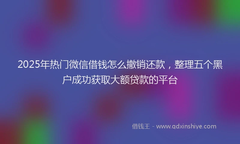 2025年热门微信借钱怎么撤销还款，整理五个黑户成功获取大额贷款的平台